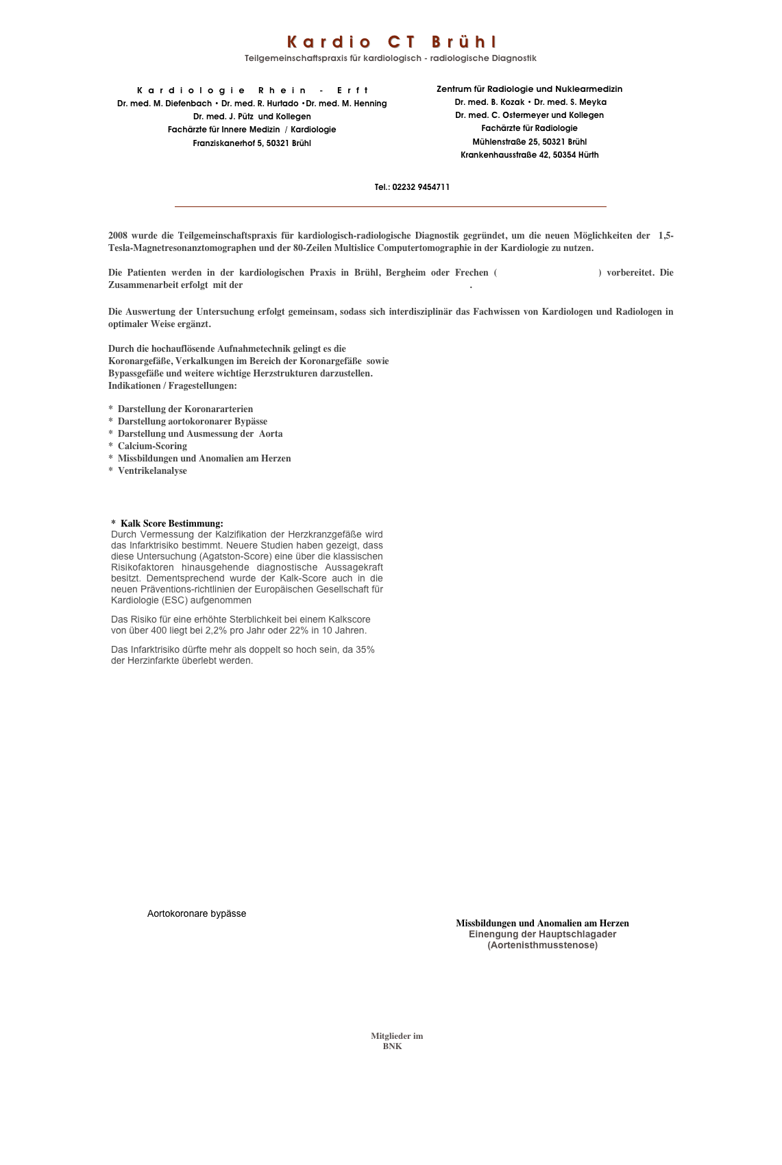 
Kardio CT Brühl
Teilgemeinschaftspraxis für kardiologisch - radiologische Diagnostik

￼￼
￼

￼


2008 wurde die Teilgemeinschaftspraxis für kardiologisch-radiologische Diagnostik gegründet, um die neuen Möglichkeiten der  1,5-Tesla-Magnetresonanztomographen und der 80-Zeilen Multislice Computertomographie in der Kardiologie zu nutzen.

Die Patienten werden in der kardiologischen Praxis in Brühl, Bergheim oder Frechen (Kardiologie Rhein-Erft) vorbereitet. Die Zusammenarbeit erfolgt  mit der Praxis für Radiologie und Nuklearmedizin  Bruehl. 

Die Auswertung der Untersuchung erfolgt gemeinsam, sodass sich interdisziplinär das Fachwissen von Kardiologen und Radiologen in optimaler Weise ergänzt.

Durch die hochauflösende Aufnahmetechnik gelingt es die 
Koronargefäße, Verkalkungen im Bereich der Koronargefäße  sowie  
Bypassgefäße und weitere wichtige Herzstrukturen darzustellen.
Indikationen / Fragestellungen:

*  Darstellung der Koronararterien
*  Darstellung aortokoronarer Bypässe
*  Darstellung und Ausmessung der  Aorta
*  Calcium-Scoring
*  Missbildungen und Anomalien am Herzen  
*  Ventrikelanalyse



￼

















               ￼                                                            ￼                                                                                                 ￼  
    ￼
Impressum


